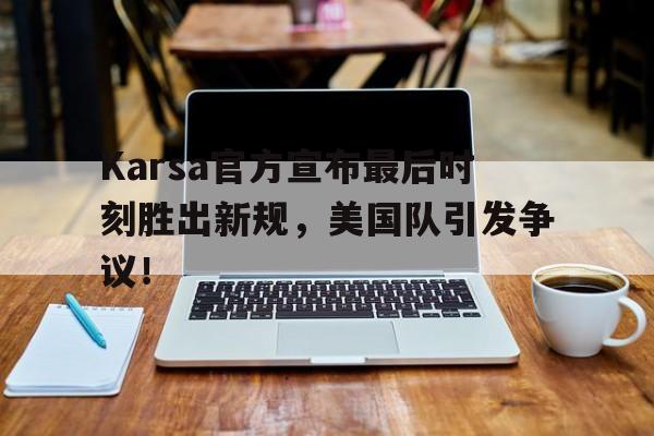九游体育入口 -Karsa官方宣布最后时刻胜出新规，美国队引发争议！(karsa离队原因)