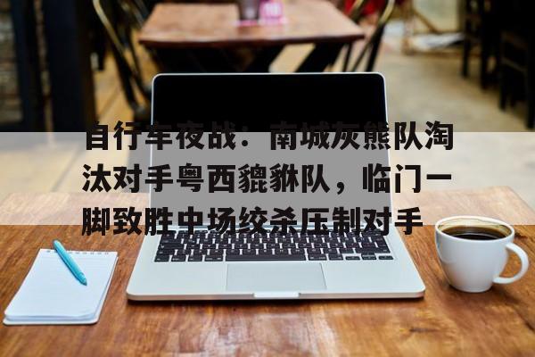 自行车夜战：南城灰熊队淘汰对手粤西貔貅队，临门一脚致胜中场绞杀压制对手(貔貅饭馆只进不出讲的是什么)
